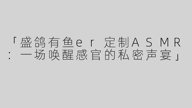「盛鸽有鱼er定制ASMR：一场唤醒感官的私密声宴」