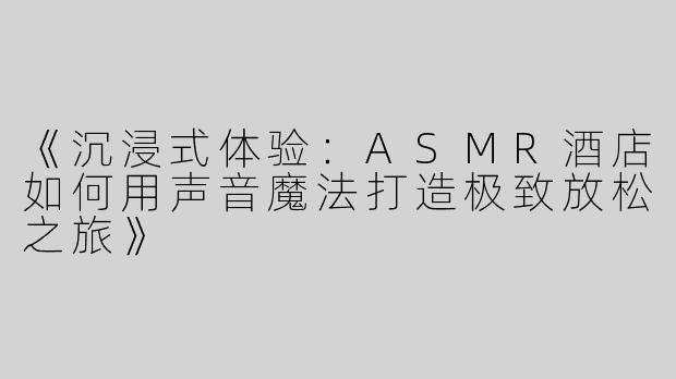 《沉浸式体验：ASMR酒店如何用声音魔法打造极致放松之旅》