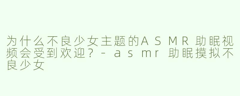 为什么不良少女主题的ASMR助眠视频会受到欢迎？-asmr助眠摸拟不良少女
