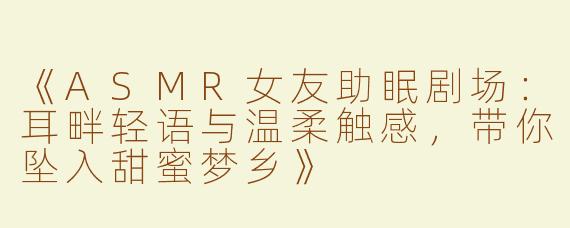 《ASMR女友助眠剧场：耳畔轻语与温柔触感，带你坠入甜蜜梦乡》
