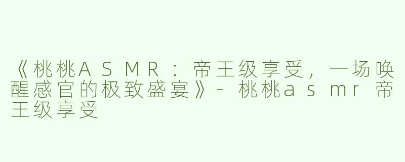 《桃桃ASMR：帝王级享受，一场唤醒感官的极致盛宴》