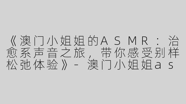 《澳门小姐姐的ASMR：治愈系声音之旅，带你感受别样松弛体验》-澳门小姐姐asmr