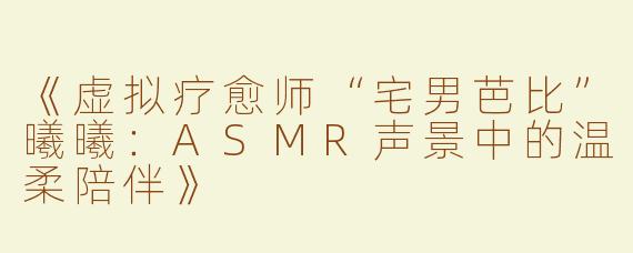 《虚拟疗愈师“宅男芭比”曦曦：ASMR声景中的温柔陪伴》