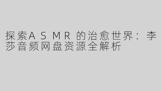 探索ASMR的治愈世界：李莎音频网盘资源全解析