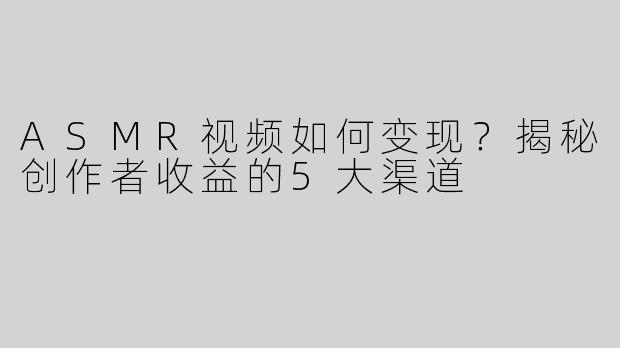 ASMR视频如何变现？揭秘创作者收益的5大渠道