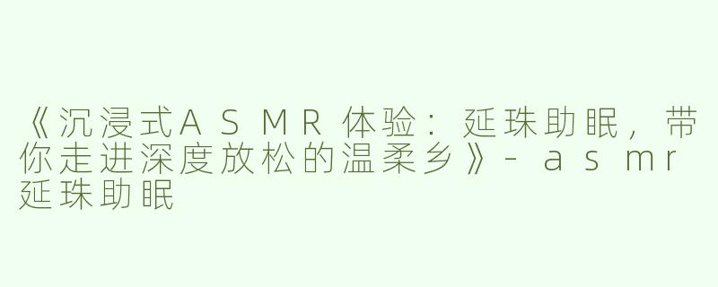 《沉浸式ASMR体验：延珠助眠，带你走进深度放松的温柔乡》-asmr延珠助眠