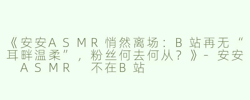 《安安ASMR悄然离场：B站再无“耳畔温柔”，粉丝何去何从？》-安安 ASMR 不在B站