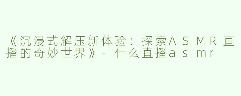 《沉浸式解压新体验：探索ASMR直播的奇妙世界》-什么直播asmr