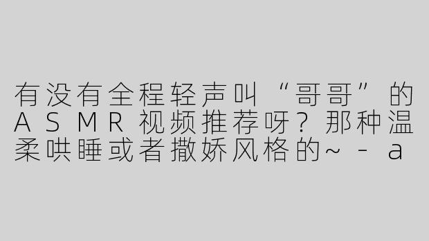 有没有全程轻声叫“哥哥”的ASMR视频推荐呀？那种温柔哄睡或者撒娇风格的~-asmr全程叫哥哥