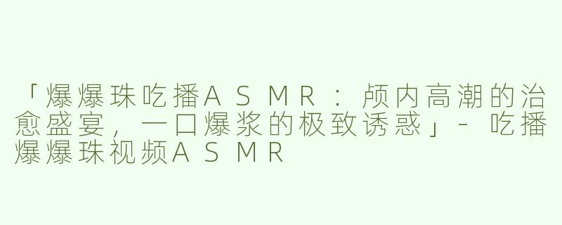「爆爆珠吃播ASMR：颅内高潮的治愈盛宴，一口爆浆的极致诱惑」-吃播爆爆珠视频ASMR