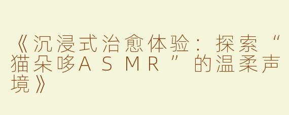 《沉浸式治愈体验：探索“猫朵哆ASMR”的温柔声境》