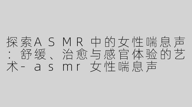 探索ASMR中的女性喘息声：舒缓、治愈与感官体验的艺术-asmr女性喘息声