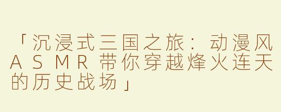 「沉浸式三国之旅：动漫风ASMR带你穿越烽火连天的历史战场」