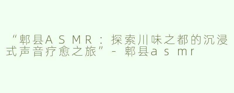 “郫县ASMR：探索川味之都的沉浸式声音疗愈之旅”-郫县asmr