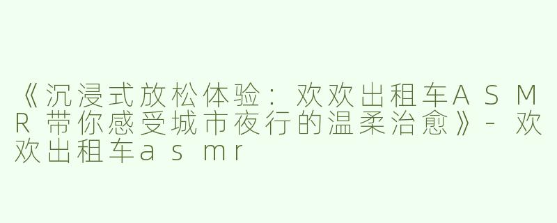 《沉浸式放松体验：欢欢出租车ASMR带你感受城市夜行的温柔治愈》-欢欢出租车asmr