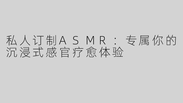 私人订制ASMR：专属你的沉浸式感官疗愈体验