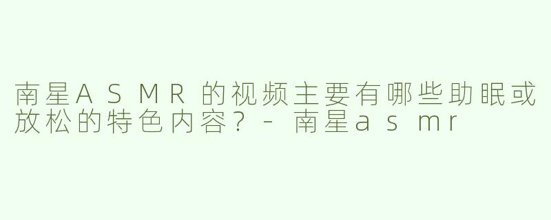 南星ASMR的视频主要有哪些助眠或放松的特色内容？