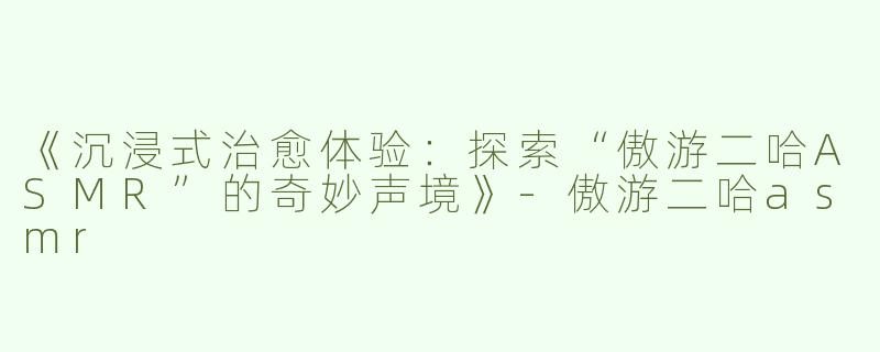 《沉浸式治愈体验：探索“傲游二哈ASMR”的奇妙声境》-傲游二哈asmr