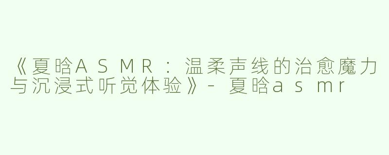 《夏晗ASMR：温柔声线的治愈魔力与沉浸式听觉体验》-夏晗asmr