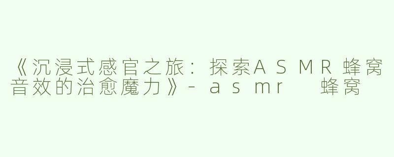 《沉浸式感官之旅：探索ASMR蜂窝音效的治愈魔力》-asmr 蜂窝