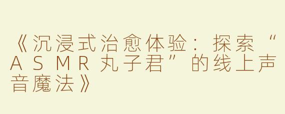 《沉浸式治愈体验：探索“ASMR丸子君”的线上声音魔法》