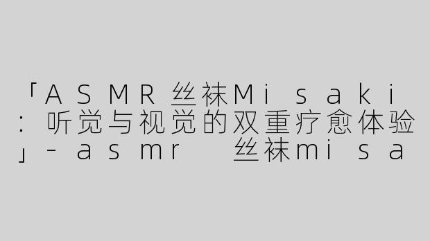 「ASMR丝袜Misaki：听觉与视觉的双重疗愈体验」-asmr 丝袜misaki