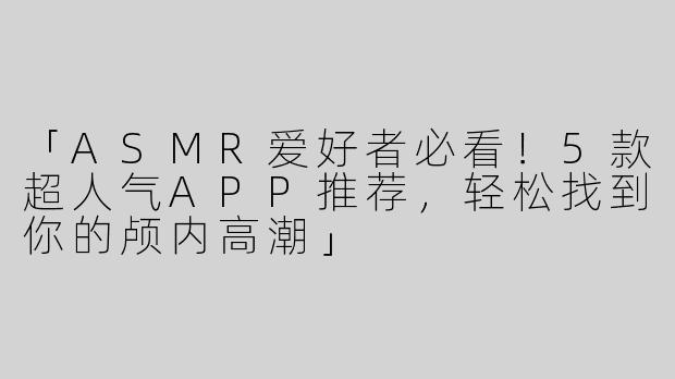 「ASMR爱好者必看！5款超人气APP推荐，轻松找到你的颅内高潮」