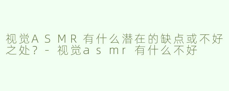 视觉ASMR有什么潜在的缺点或不好之处？-视觉asmr有什么不好