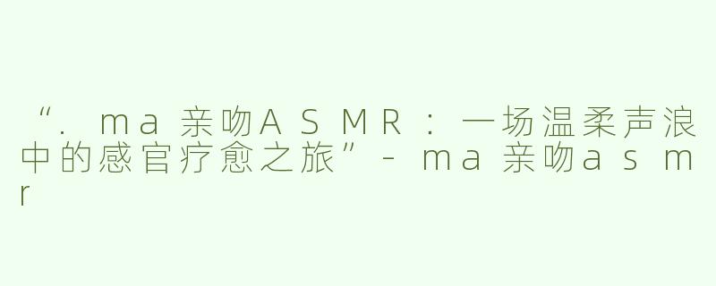 “.ma亲吻ASMR：一场温柔声浪中的感官疗愈之旅”