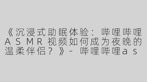 《沉浸式助眠体验：哔哩哔哩ASMR视频如何成为夜晚的温柔伴侣？》-哔哩哔哩asmr助眠视频