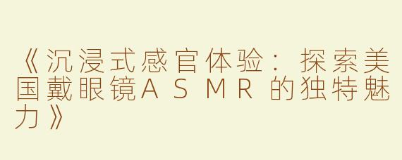 《沉浸式感官体验：探索美国戴眼镜ASMR的独特魅力》
