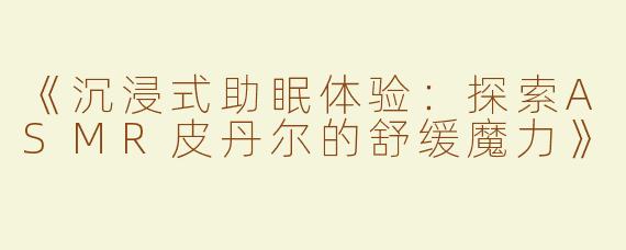 《沉浸式助眠体验：探索ASMR皮丹尔的舒缓魔力》