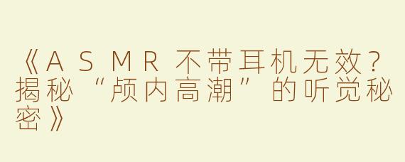 《ASMR不带耳机无效？揭秘“颅内高潮”的听觉秘密》