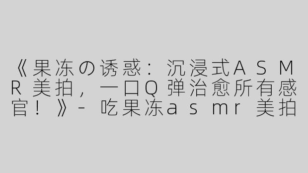 《果冻の诱惑：沉浸式ASMR美拍，一口Q弹治愈所有感官！》-吃果冻asmr美拍