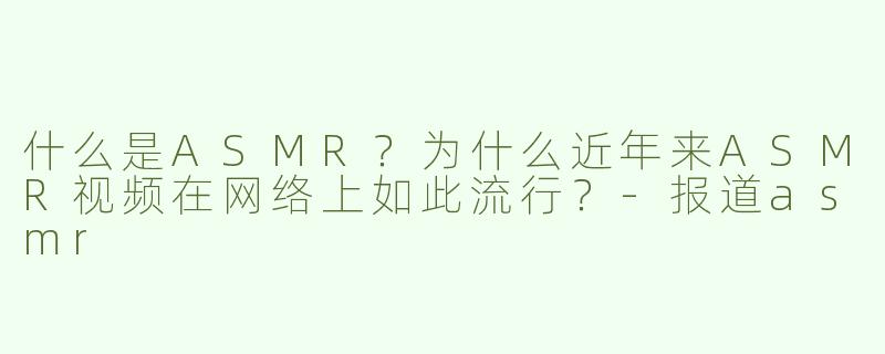 什么是ASMR？为什么近年来ASMR视频在网络上如此流行？-报道asmr