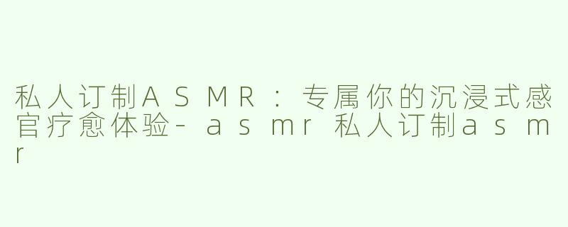 私人订制ASMR：专属你的沉浸式感官疗愈体验-asmr私人订制asmr
