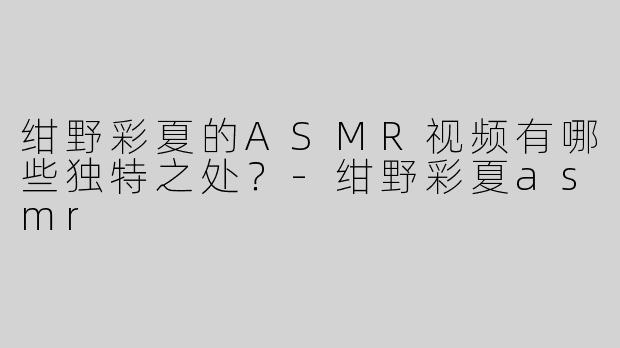 绀野彩夏的ASMR视频有哪些独特之处？