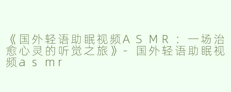《国外轻语助眠视频ASMR：一场治愈心灵的听觉之旅》-国外轻语助眠视频asmr
