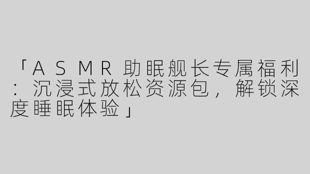 「ASMR助眠舰长专属福利：沉浸式放松资源包，解锁深度睡眠体验」