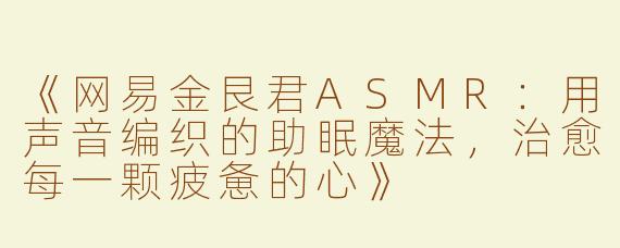 《网易金艮君ASMR：用声音编织的助眠魔法，治愈每一颗疲惫的心》