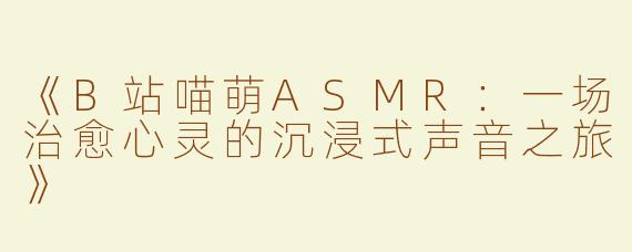 《B站喵萌ASMR：一场治愈心灵的沉浸式声音之旅》