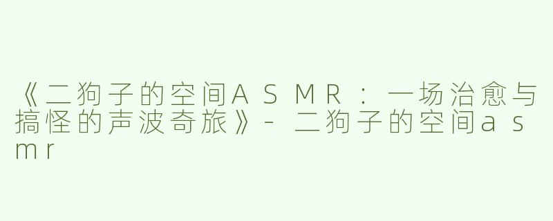 《二狗子的空间ASMR：一场治愈与搞怪的声波奇旅》