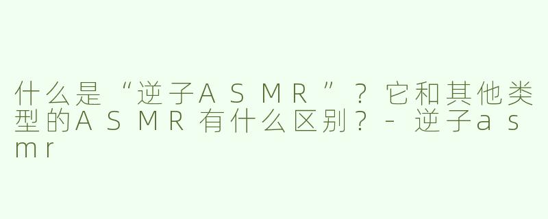 什么是“逆子ASMR”？它和其他类型的ASMR有什么区别？-逆子asmr