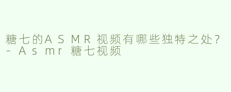 糖七的ASMR视频有哪些独特之处？