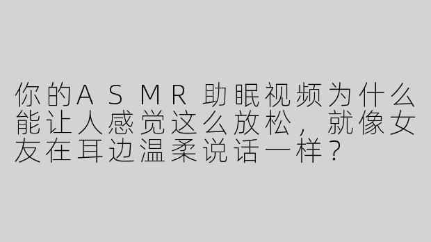 你的ASMR助眠视频为什么能让人感觉这么放松，就像女友在耳边温柔说话一样？