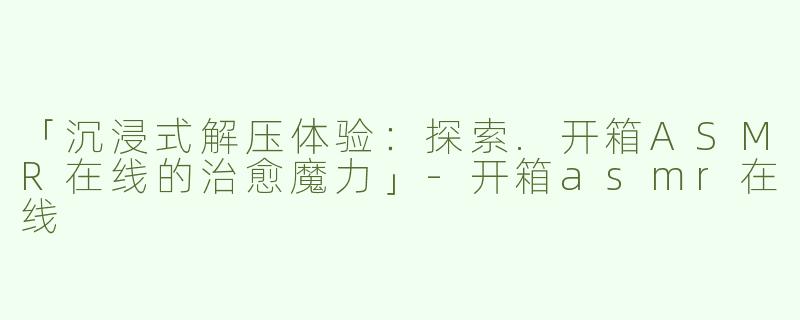 「沉浸式解压体验：探索.开箱ASMR在线的治愈魔力」-开箱asmr在线
