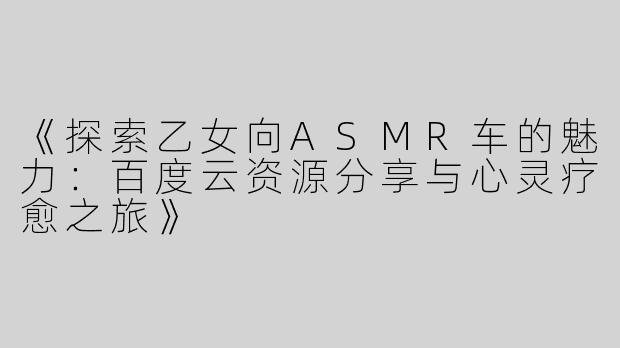 《探索乙女向ASMR车的魅力：百度云资源分享与心灵疗愈之旅》