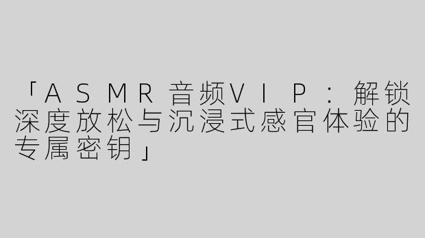 「ASMR音频VIP：解锁深度放松与沉浸式感官体验的专属密钥」
