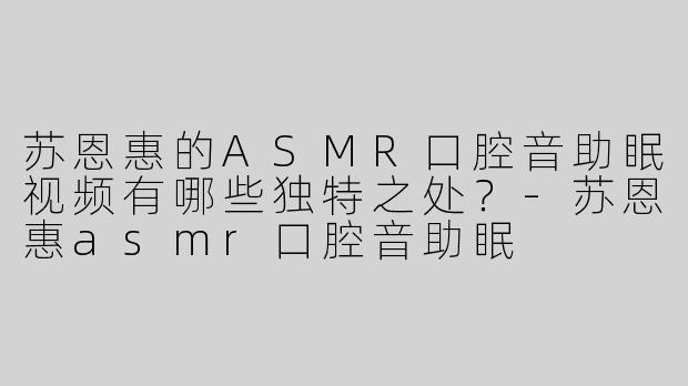 苏恩惠的ASMR口腔音助眠视频有哪些独特之处？