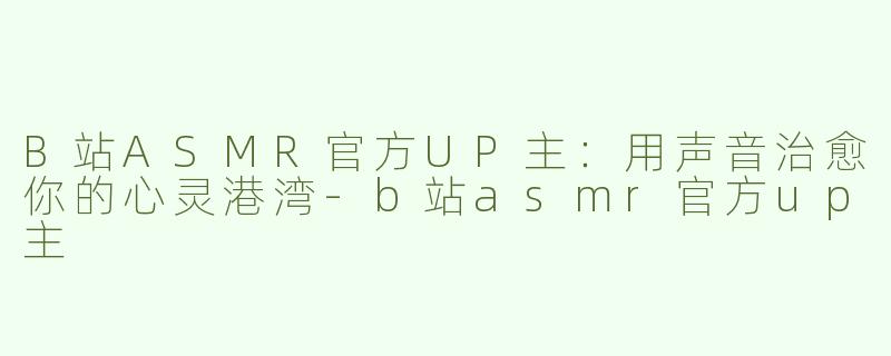 B站ASMR官方UP主：用声音治愈你的心灵港湾-b站asmr官方up主
